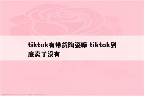 tiktok有带货陶瓷嘛 tiktok到底卖了没有