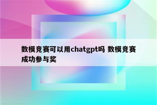 数模竞赛可以用chatgpt吗 数模竞赛成功参与奖