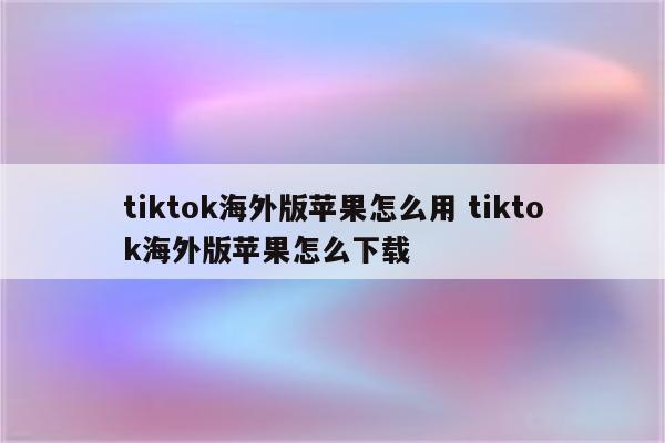 tiktok海外版苹果怎么用 tiktok海外版苹果怎么下载