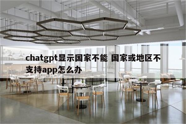 chatgpt显示国家不能 国家或地区不支持app怎么办