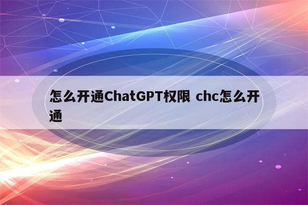 怎么开通ChatGPT权限 chc怎么开通