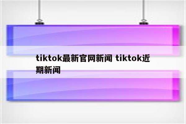 tiktok最新官网新闻 tiktok近期新闻