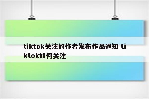 tiktok关注的作者发布作品通知 tiktok如何关注