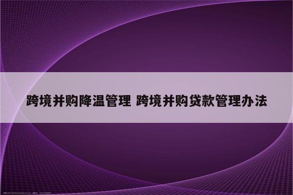 跨境并购降温管理 跨境并购贷款管理办法