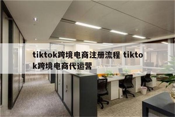 tiktok跨境电商注册流程 tiktok跨境电商代运营