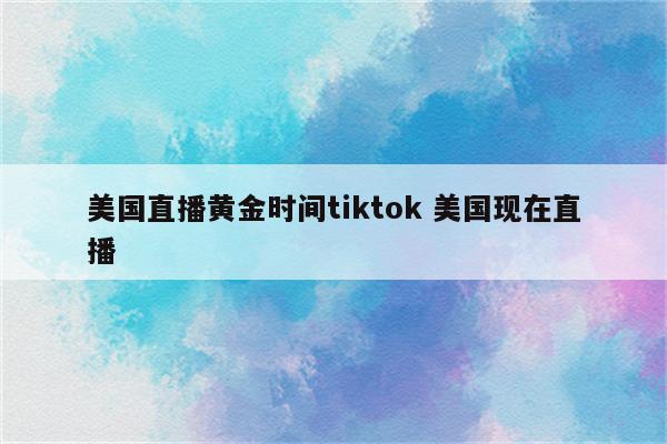 美国直播黄金时间tiktok 美国现在直播