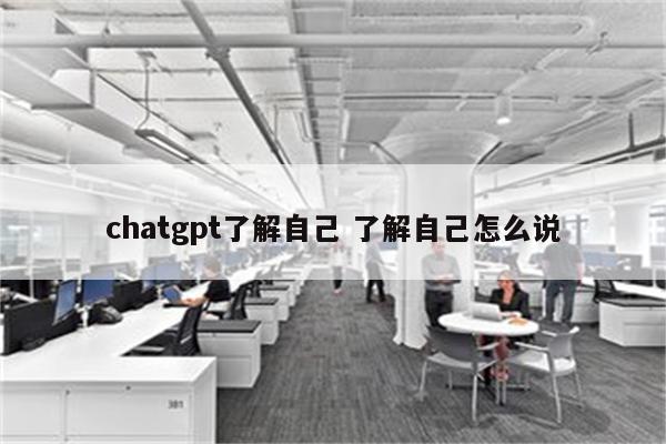 chatgpt了解自己 了解自己怎么说