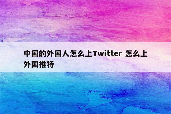 中国的外国人怎么上Twitter 怎么上外国推特