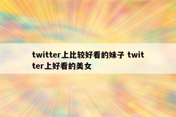 twitter上比较好看的妹子 twitter上好看的美女