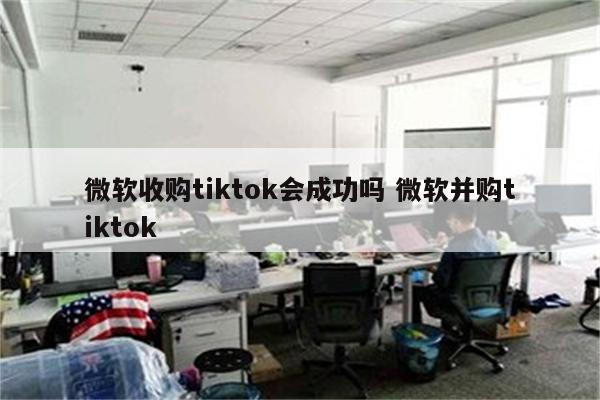 微软收购tiktok会成功吗 微软并购tiktok