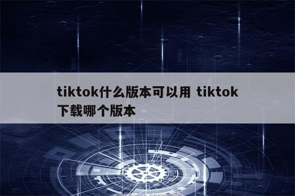 tiktok什么版本可以用 tiktok下载哪个版本