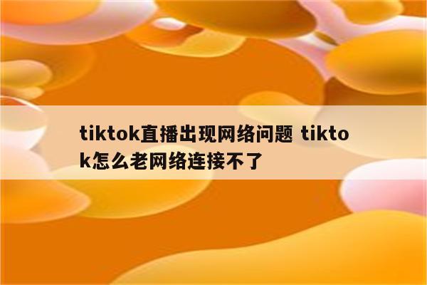 tiktok直播出现网络问题 tiktok怎么老网络连接不了