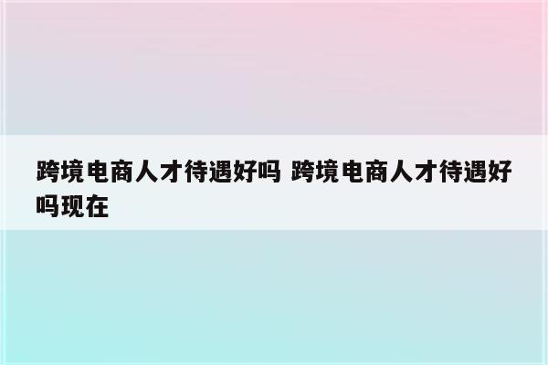 跨境电商人才待遇好吗 跨境电商人才待遇好吗现在