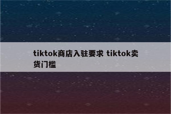 tiktok商店入驻要求 tiktok卖货门槛