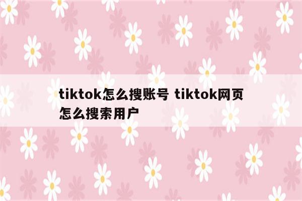 tiktok怎么搜账号 tiktok网页怎么搜索用户