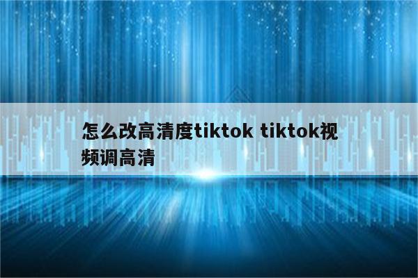 怎么改高清度tiktok tiktok视频调高清