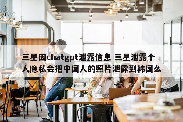 三星因chatgpt泄露信息 三星泄露个人隐私会把中国人的照片泄露到韩国么