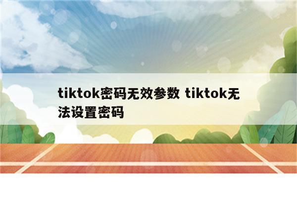 tiktok密码无效参数 tiktok无法设置密码