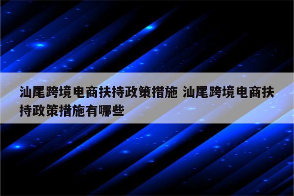 汕尾跨境电商扶持政策措施 汕尾跨境电商扶持政策措施有哪些