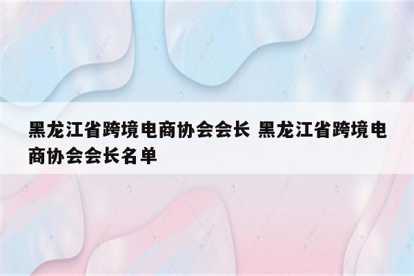 黑龙江省跨境电商协会会长 黑龙江省跨境电商协会会长名单