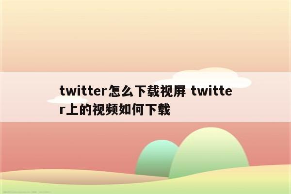 twitter怎么下载视屏 twitter上的视频如何下载