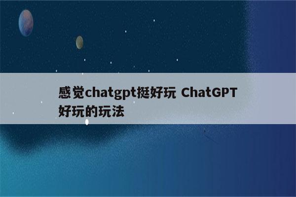 感觉chatgpt挺好玩 ChatGPT好玩的玩法