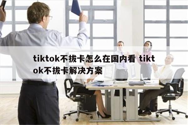 tiktok不拔卡怎么在国内看 tiktok不拔卡解决方案