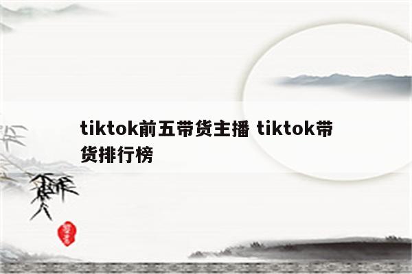 tiktok前五带货主播 tiktok带货排行榜