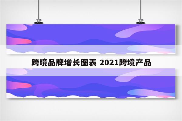 跨境品牌增长图表 2021跨境产品