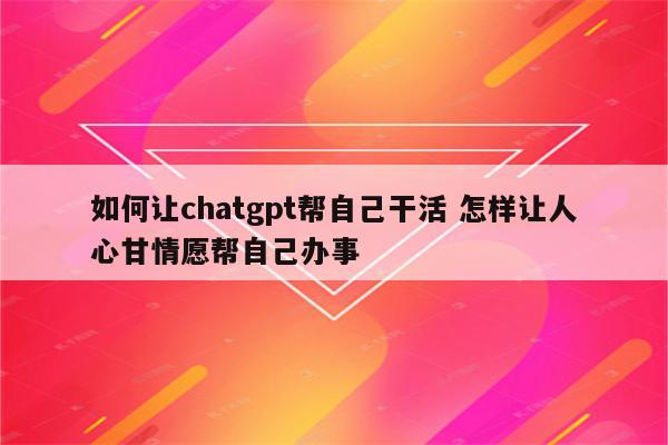 如何让chatgpt帮自己干活 怎样让人心甘情愿帮自己办事