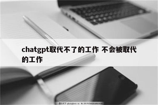 chatgpt取代不了的工作 不会被取代的工作