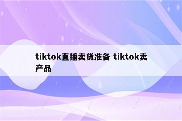 tiktok直播卖货准备 tiktok卖产品