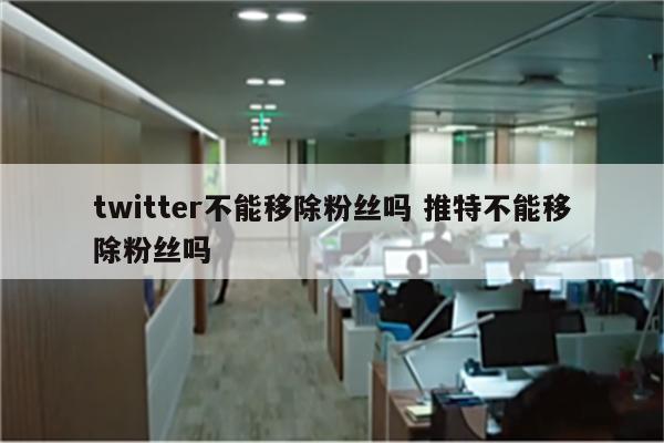 twitter不能移除粉丝吗 推特不能移除粉丝吗