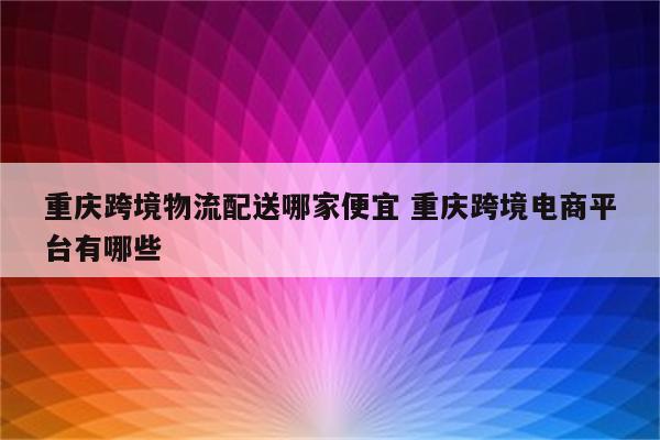 重庆跨境物流配送哪家便宜 重庆跨境电商平台有哪些