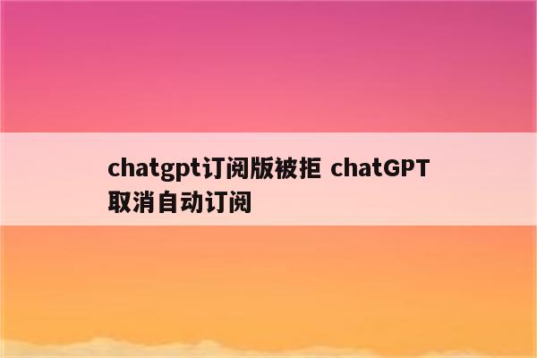 chatgpt订阅版被拒 chatGPT取消自动订阅