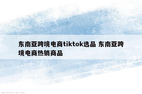 东南亚跨境电商tiktok选品 东南亚跨境电商热销商品