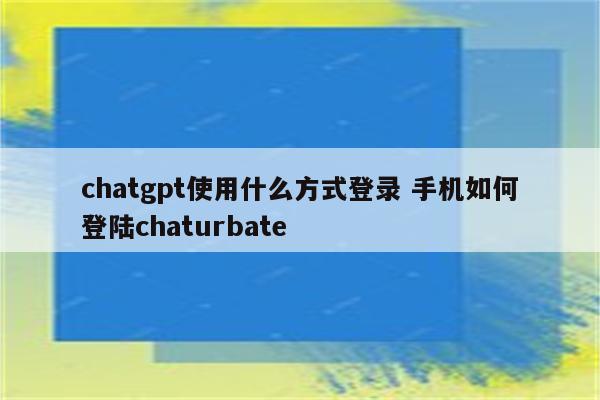 chatgpt使用什么方式登录 手机如何登陆chaturbate