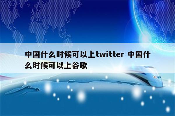 中国什么时候可以上twitter 中国什么时候可以上谷歌