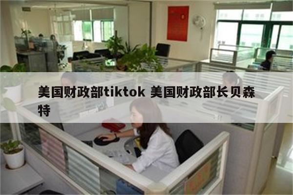美国财政部tiktok 美国财政部长贝森特