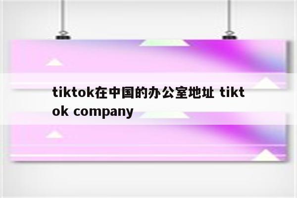 tiktok在中国的办公室地址 tiktok company