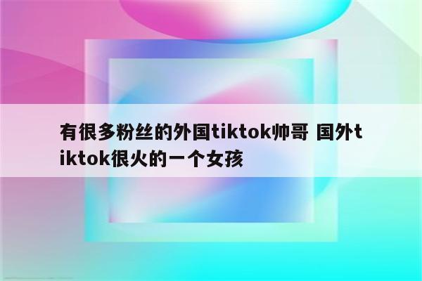 有很多粉丝的外国tiktok帅哥 国外tiktok很火的一个女孩