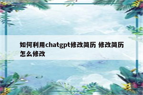 如何利用chatgpt修改简历 修改简历怎么修改