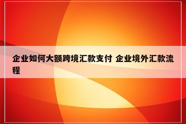 企业如何大额跨境汇款支付 企业境外汇款流程