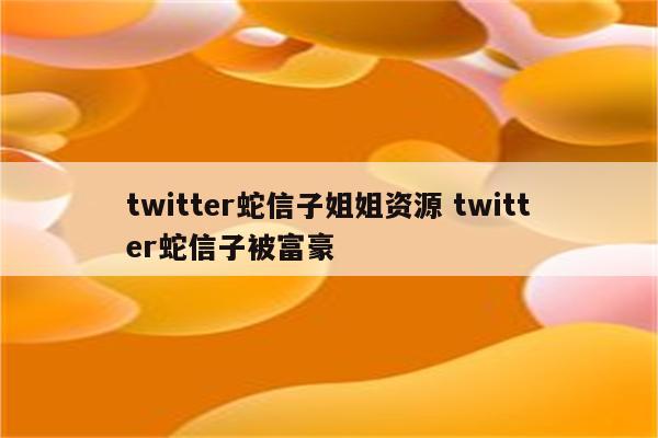 twitter蛇信子姐姐资源 twitter蛇信子被富豪