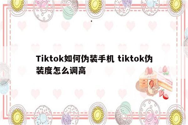 Tiktok如何伪装手机 tiktok伪装度怎么调高