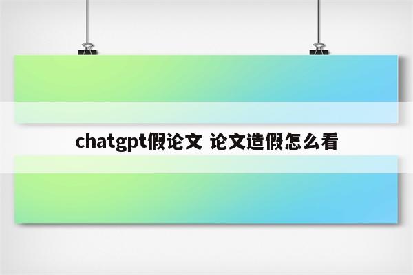 chatgpt假论文 论文造假怎么看