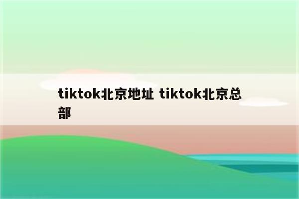 tiktok北京地址 tiktok北京总部