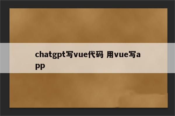 chatgpt写vue代码 用vue写app