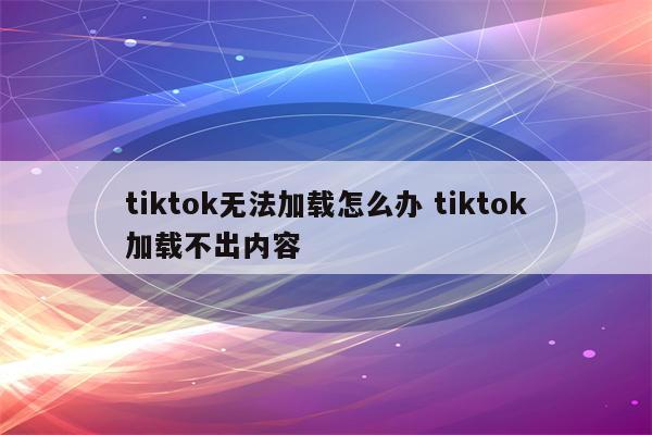 tiktok无法加载怎么办 tiktok加载不出内容