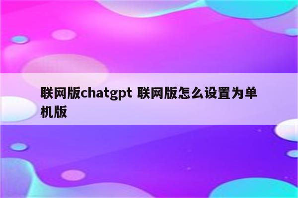 联网版chatgpt 联网版怎么设置为单机版